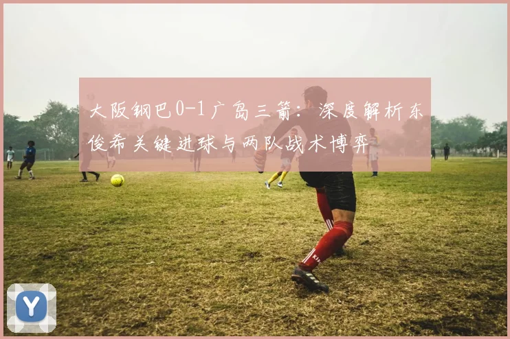 大阪钢巴0-1广岛三箭：深度解析东俊希关键进球与两队战术博弈