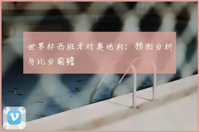 世界杯西班牙对奥地利：预测分析与比分前瞻