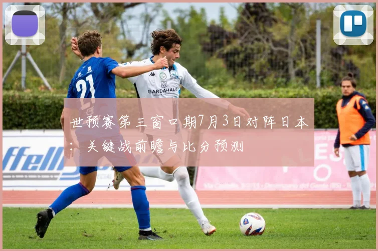 世预赛第三窗口期7月3日对阵日本：关键战前瞻与比分预测