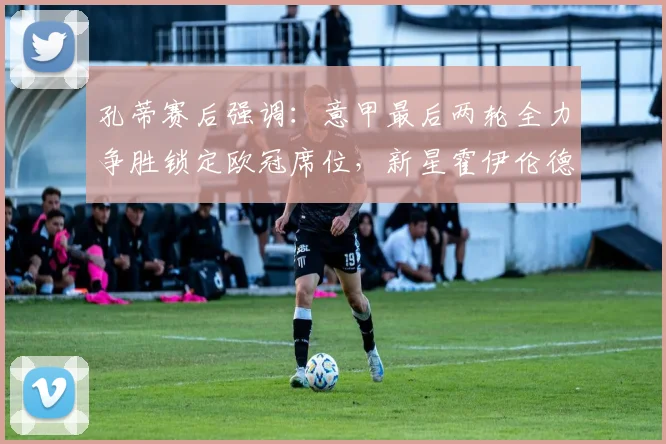 孔蒂赛后强调：意甲最后两轮全力争胜锁定欧冠席位，新星霍伊伦德技术获好评