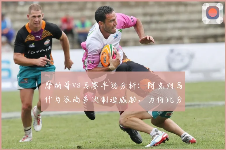 摩纳哥vs马赛半场分析：阿克利乌什与派尚多次制造威胁，为何比分仍是0-0？