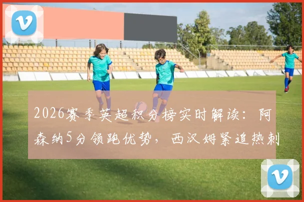 2026赛季英超积分榜实时解读:阿森纳5分领跑优势,西汉姆紧追热刺争六关键战