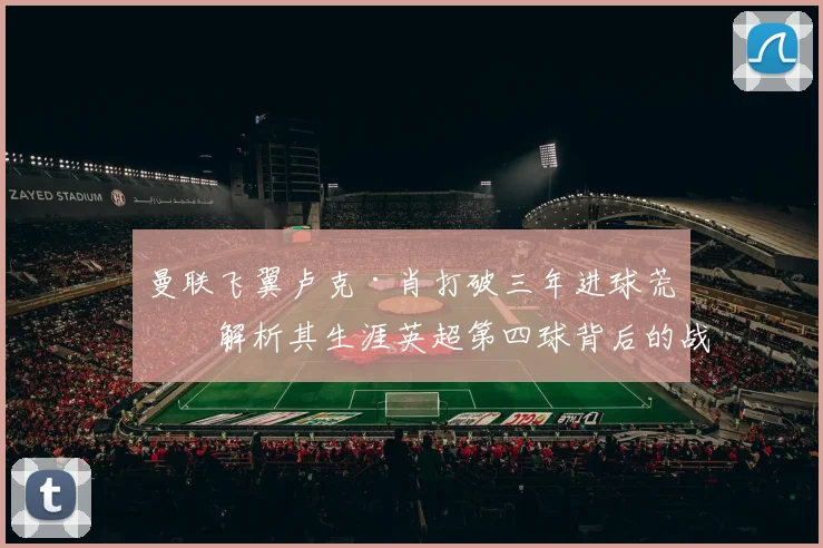 曼联飞翼卢克·肖打破三年进球荒，解析其生涯英超第四球背后的战术价值